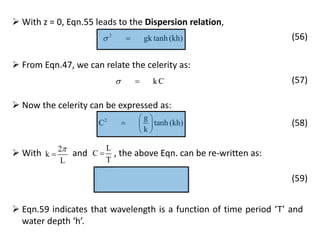  From Eqn.47, we can relate the celerity as:
k C  (57)
 Eqn.59 indicates that wavelength is a function of time period ‘T’ and
water depth ‘h’.
 With z = 0, Eqn.55 leads to the Dispersion relation,
2
gk tanh (kh)  (56)
 Now the celerity can be expressed as:
2 g
C tanh (kh)
k
 
  
 
(58)
 With and , the above Eqn. can be re-written as:2
k
L


L
C
T

(59)
 