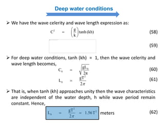Deep water conditions
 We have the wave celerity and wave length expression as:
2 g
C tanh (kh)
k
 
  
 
(58)
(59)
 For deep water conditions, tanh (kh) = 1, then the wave celerity and
wave length becomes,
0
0
gL
C
2π
 (60)
2
0
gT
L
2
 (61)
 That is, when tanh (kh) approaches unity then the wave characteristics
are independent of the water depth, h while wave period remain
constant. Hence,
2
2
0
gT
L 1.56T
2
  meters (62)
 