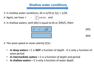 Shallow water conditions
 In shallow water conditions, kh is π/10 or h/L < 1/20
2 g
C tanh (kh)
k
 
  
 
 Again, we have and
 In shallow waters, tanh (kh) is equal to kh or 2πh/L, then
C gh (63)
(64)
 The wave speed or wave celerity (C)is :
• In deep waters – C is NOT a function of depth . It is only a function of
wave period
• In intermediate waters – C is a function of depth and period
• In shallow waters – C is only a function of water depth
 
