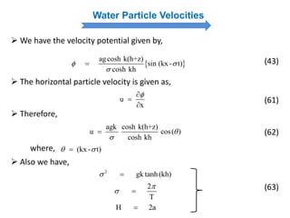Water Particle Velocities
 We have the velocity potential given by,
 
agcosh k(h+z)
sin (kx - t)
cosh kh
 

 (43)
 The horizontal particle velocity is given as,
u
x



(61)
 Therefore,
agk cosh k(h+z)
u cos( )
cosh kh


 (62)
where, (kx- t) 
 Also we have,
2
gk tanh(kh) 
2
T

 
H 2a
(63)
 