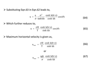  Substituting Eqn.63 in Eqn.62 leads to,
2
a cosh k(h+z)
u cos( )
tanh kh cosh kh



 (64)
 Which further reduces to,
H cosh k(h+z)
u cos( )
T sinh kh

 (65)
 Maximum horizontal velocity is given as,
or
max
H cosh k(h+z)
u
T sinh kh

 (66)
max
agk cosh k(h+z)
u
cosh kh
 (67)
 