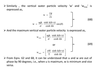  Similarly , the vertical water particle velocity ‘w’ and ‘wmax’ is
expressed as,
w
z



agk sinh k(h+z)
w sin ( )
cosh kh



(68)
 And the maximum vertical water particle velocity is expressed as,
max
agk sinh k(h+z)
w
cosh kh
 
  
 
max
H sinh k(h+z)
w
T sinh kh
 
  
 
or (69)
 From Eqns. 62 and 68, it can be understood that u and w are out of
phase by 90 degrees, i.e., when u is maximum, w is minimum and vice
versa.
 