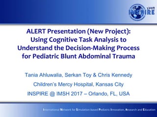 ALERT Presentation (New Project):
Using Cognitive Task Analysis to
Understand the Decision-Making Process
for Pediatric Blunt Abdominal Trauma
Tania Ahluwalia, Serkan Toy & Chris Kennedy
Children’s Mercy Hospital, Kansas City
INSPIRE @ IMSH 2017 – Orlando, FL, USA
International Network for Simulation-based Pediatric Innovation, Research and Education
 