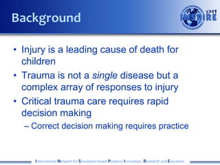 • Injury is a leading cause of death for
children
• Trauma is not a single disease but a
complex array of responses to injury
• Critical trauma care requires rapid
decision making
– Correct decision making requires practice
International Network for Simulation-based Pediatric Innovation, Research and Education
Background
 