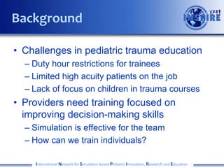 • Challenges in pediatric trauma education
– Duty hour restrictions for trainees
– Limited high acuity patients on the job
– Lack of focus on children in trauma courses
• Providers need training focused on
improving decision-making skills
– Simulation is effective for the team
– How can we train individuals?
International Network for Simulation-based Pediatric Innovation, Research and Education
Background
 