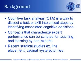 • Cognitive task analysis (CTA) is a way to
dissect a task or skill into critical steps by
identifying associated cognitive decisions
• Concepts that characterize expert
performance can be scripted for teaching
and learning by non-experts
• Recent surgical studies ex. line
placement, vaginal hysterectomies
International Network for Simulation-based Pediatric Innovation, Research and Education
Background
 