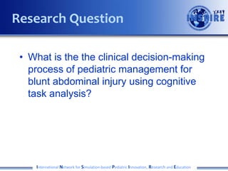• What is the the clinical decision-making
process of pediatric management for
blunt abdominal injury using cognitive
task analysis?
International Network for Simulation-based Pediatric Innovation, Research and Education
Research Question
 