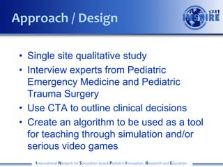 • Single site qualitative study
• Interview experts from Pediatric
Emergency Medicine and Pediatric
Trauma Surgery
• Use CTA to outline clinical decisions
• Create an algorithm to be used as a tool
for teaching through simulation and/or
serious video games
International Network for Simulation-based Pediatric Innovation, Research and Education
Approach / Design
 