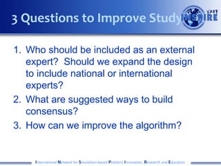 1. Who should be included as an external
expert? Should we expand the design
to include national or international
experts?
2. What are suggested ways to build
consensus?
3. How can we improve the algorithm?
International Network for Simulation-based Pediatric Innovation, Research and Education
3 Questions to Improve Study
 