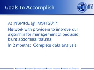 At INSPIRE @ IMSH 2017:
Network with providers to improve our
algorithm for management of pediatric
blunt abdominal trauma
In 2 months: Complete data analysis
International Network for Simulation-based Pediatric Innovation, Research and Education
Goals to Accomplish
 