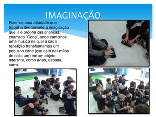 IMAGINAÇÃO
Fizemos uma atividade que
trabalha diretamente a imaginação
que já é própria das crianças,
chamada “Cone”, onde cantamos
uma música na qual a cada
repetição transformamos um
pequeno cone (que está nas mãos
de cada um) em um objeto
diferente, como avião, espada,
carro...
 