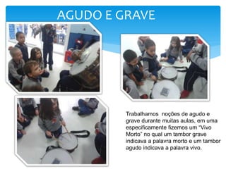 AGUDO E GRAVE
Trabalhamos noções de agudo e
grave durante muitas aulas, em uma
especificamente fizemos um “Vivo
Morto” no qual um tambor grave
indicava a palavra morto e um tambor
agudo indicava a palavra vivo.
 