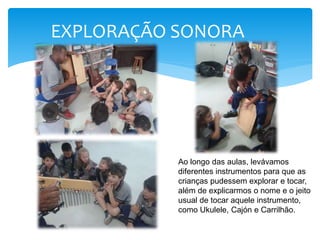 EXPLORAÇÃO SONORA
Ao longo das aulas, levávamos
diferentes instrumentos para que as
crianças pudessem explorar e tocar,
além de explicarmos o nome e o jeito
usual de tocar aquele instrumento,
como Ukulele, Cajón e Carrilhão.
 