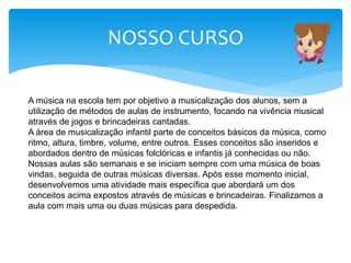 NOSSO CURSO
A música na escola tem por objetivo a musicalização dos alunos, sem a
utilização de métodos de aulas de instrumento, focando na vivência musical
através de jogos e brincadeiras cantadas.
A área de musicalização infantil parte de conceitos básicos da música, como
ritmo, altura, timbre, volume, entre outros. Esses conceitos são inseridos e
abordados dentro de músicas folclóricas e infantis já conhecidas ou não.
Nossas aulas são semanais e se iniciam sempre com uma música de boas
vindas, seguida de outras músicas diversas. Após esse momento inicial,
desenvolvemos uma atividade mais específica que abordará um dos
conceitos acima expostos através de músicas e brincadeiras. Finalizamos a
aula com mais uma ou duas músicas para despedida.
 