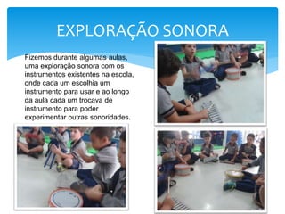 Fizemos durante algumas aulas,
uma exploração sonora com os
instrumentos existentes na escola,
onde cada um escolhia um
instrumento para usar e ao longo
da aula cada um trocava de
instrumento para poder
experimentar outras sonoridades.
EXPLORAÇÃO SONORA
 