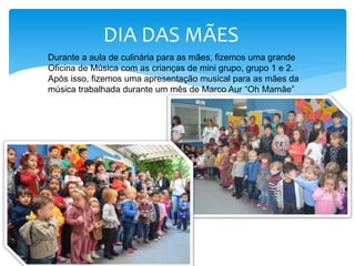DIA DAS MÃES
Durante a aula de culinária para as mães, fizemos uma grande
Oficina de Música com as crianças de mini grupo, grupo 1 e 2.
Após isso, fizemos uma apresentação musical para as mães da
música trabalhada durante um mês de Marco Aur “Oh Mamãe”
 
