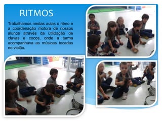 RITMOS
Trabalhamos nestas aulas o ritmo e
a coordenação motora de nossos
alunos através da utilização de
clavas e cocos, onde a turma
acompanhava as músicas tocadas
no violão.
 