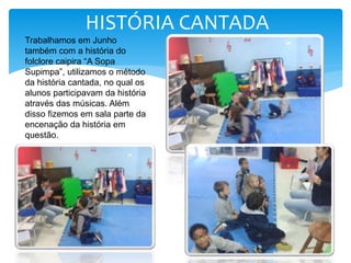 Trabalhamos em Junho
também com a história do
folclore caipira “A Sopa
Supimpa”, utilizamos o método
da história cantada, no qual os
alunos participavam da história
através das músicas. Além
disso fizemos em sala parte da
encenação da história em
questão.
HISTÓRIA CANTADA
 