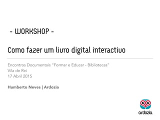 - WORKSHOP -
Como fazer um livro digital interactivo
Humberto Neves | Ardozia
Encontros Documentais “Formar e Educar - Bibliotecas”
Vila de Rei
17 Abril 2015
 