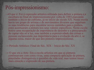 →O que é: Foi à expressão artística utilizada para definir a pintura e,a
escultura no final do impressionismo,por volta de 1885,marcando
também o inicio do cubismo, já no inicio do século XX. Nesta escola
havia um grupo de artistas e de movimentos diversos que seguiram
as suas tendências para encontrar novos caminhos para a pintura,
estes acentuaram a pintura nos seus valores específicos. Nesta escola
houve uma recuperação da importância do desenho e a preocupação
de captar não só a luz, mas também a expressividade das coisas e
pessoas esclarecendo sua importância para a evolução da arte é, se
alguma coisa, maior do que dos pintores impressionistas.
→ Período Artístico: Final do Séc. XIX – Início do Séc. XX
→ O que era a Arte: Era a escola artística em que as pinturas
continuavam com cores vivas, uma compacta aplicação de pintura,
pinceladas distinguíveis e questões da vida real, mas tentou trazer
mais emoção e expressão de sua pintura.
 