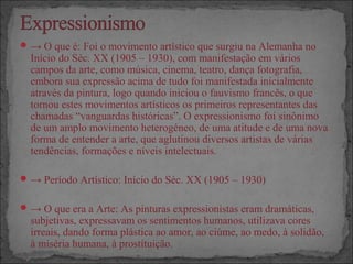 → O que é: Foi o movimento artístico que surgiu na Alemanha no
Início do Séc. XX (1905 – 1930), com manifestação em vários
campos da arte, como música, cinema, teatro, dança fotografia,
embora sua expressão acima de tudo foi manifestada inicialmente
através da pintura, logo quando iniciou o fauvismo francês, o que
tornou estes movimentos artísticos os primeiros representantes das
chamadas “vanguardas históricas”. O expressionismo foi sinônimo
de um amplo movimento heterogéneo, de uma atitude e de uma nova
forma de entender a arte, que aglutinou diversos artistas de várias
tendências, formações e níveis intelectuais.
→ Período Artístico: Início do Séc. XX (1905 – 1930)
→ O que era a Arte: As pinturas expressionistas eram dramáticas,
subjetivas, expressavam os sentimentos humanos, utilizava cores
irreais, dando forma plástica ao amor, ao ciúme, ao medo, à solidão,
à miséria humana, à prostituição.
 
