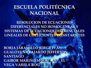 ESCUELA POLITÉCNICA
NACIONAL
RESOLUCION DE ECUACIONES
DIFERENCIALES NO HOMOGENEAS Y
SISTEMAS DE ECUACIONES DIFERENCIALES
LINEALES DE COEFICIENTES CONSTARNTES
BORJA JARAMILLO JORGE IVÁN
GUALOTUÑA FAJARDO JEFFERSON
SANTIAGO
GAIBOR MARIÑO MIGUEL ANGEL
VEGA VARELA ROGER PAÚL
 