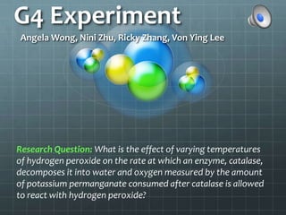 G4 Experiment Angela Wong, Nini Zhu, Ricky Zhang, Von Ying Lee Research Question:What is the effect of varying temperatures of hydrogen peroxide on the rate at which an enzyme, catalase, decomposes it into water and oxygen measured by the amount of potassium permanganate consumed after catalase is allowed to react with hydrogen peroxide? 