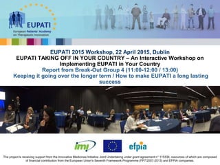 EUPATI 2015 Workshop, 22 April 2015, Dublin
EUPATI TAKING OFF IN YOUR COUNTRY – An Interactive Workshop on
Implementing EUPATI in Your Country
Report from Break-Out Group 4 (11:00-12:00 / 13:00)
Keeping it going over the longer term / How to make EUPATI a long lasting
success
The project is receiving support from the Innovative Medicines Initiative Joint Undertaking under grant agreement n° 115334, resources of which are composed
of financial contribution from the European Union's Seventh Framework Programme (FP7/2007-2013) and EFPIA companies.
 