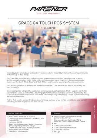 GRACEG4SERIES
●
Supports optional customer facing-display
(2x20 VFD, 10.1”, 11.6”, 15”)
●
Optional peripherals: Multi Reader MSR &
Smart Card / RFID /Fingerprint reader/ i-Button
●
WiFi
●
EX-300 Expansion I/O BOX
●
EX-100-G Powered USB extension
●
EX-101-G USB extension
●
UVC Light
OPTIONS
●
Bezel-Free 15” screen with PCAP touch
●
Fanless design with powerful Intel Latest Kaby Lake/
Apollo platform
●
High speed M.2 SSD
●
Supports up to 3 independent displays (operation,
guest facing display and digital signage)
●
Foldable Base with various monitor position to
accommodate counter design
●
Dual LAN for IoT applications
SPECIAL FEATURES
Inspired by Latin "gratia (favor and thanks) ", Grace reveals her thin and light form with powerful performance
in the most up-to-date design.
The Grace G4 is embedded with the Intel platform, representing optimization toward the new “process-
architecture-optimization” model that provides high power while conserving energy. Recommended color
choices are the stylish “Matte Black” and “Matt White,” which match a wide range of store environments.
The G4 is designed as a 15” touchscreen with the traditional 4:3 ratio, ideal for use in retail, hospitality, and
food & beverage.
Grace is compatible with plentiful peripherals, and an extended AIoT application. The G4 supports our PS-103
Cosmo Printer Stand, as well as VESA mounting options to maximize your space utilization. Additionally, the
Grace features an innovative foldable base design for easier packing – bringing big savings to your warehousing
and shipment expenses.
Partner Tech creates a streamlined experience for setup and ease-of-use by fully consolidating your brand IT
consulting, solution integration, and after service.
STYLISH POS
GRACE G4 TOUCH POS SYSTEM
 
