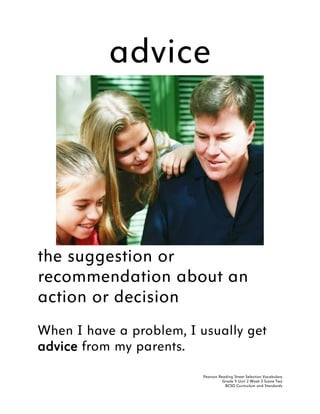 advice




the suggestion or
recommendation about an
action or decision
When I have a problem, I usually get
advice from my parents.
                          Pearson Reading Street Selection Vocabulary
                                    Grade 4 Unit 2 Week 3 Scene Two
                                     BCSD Curriculum and Standards
 