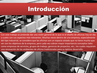 Introducción
Con este trabajo se pretende dar una visión general de lo que es el diseño de oficinas hoy en día
y cuales son sus aspectos más relevantes. Muchas veces dentro de una empresa, especialmente
del tipo industrial, se considera que las oficinas son un espacio aislado que no tiene mucho que
ver con los objetivos de la empresa, pero cada vez cobran mayor importancia conceptos tales
como empresas de servicios, grupos de trabajo, gerencia de proyectos, etc.; los cuales requieren
una renovación de los ambientes de oficina tradicionales para su óptimo desarrollo.
 