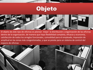 Objeto
El objeto de este tipo de oficinas es planear mejor la distribución y organización de las oficinas
dentro de la organización, de manera que haya flexibilidad completa, eficacia y economía,
satisfacción de todos los arreglos funcionales, comodidad para el empleado, impresión de
amplitud en las zonas más congestionadas, y que se preste para un sistema de control del
espacio de oficinas
 