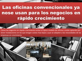 Las oficinas convencionales ya
nose usan para los negocios en
rápido crecimiento
Cómo los negocios en rápido crecimiento evitan el típico modelo de oficina y están optando por
tener instalaciones en las que tengan costos mas bajos y que se adapten a las necesidades de las
empresas en crecimiento
 