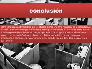 conclusión
Como conclusión podemos decir que las oficinas forman una zona neurálgica de la organización
y deben ser miradas más que como un sitio donde pasan el tiempo los directivos, como el sitio
donde surgen las ideas, metas, estrategias y planeación de la organización. Esto hace que la
forma como estén diseñadas y equipadas las oficinas va a influir en la empresa como
organización sistémica que es y por lo tanto a este aspecto hay que darle toda la importancia
que se merece
 