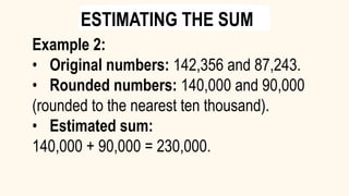 Example 2:
• Original numbers: 142,356 and 87,243.
• Rounded numbers: 140,000 and 90,000
(rounded to the nearest ten thousand).
• Estimated sum:
140,000 + 90,000 = 230,000.
ESTIMATING THE SUM
 