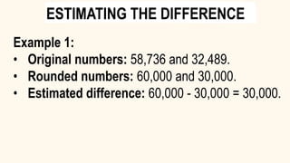 Example 1:
• Original numbers: 58,736 and 32,489.
• Rounded numbers: 60,000 and 30,000.
• Estimated difference: 60,000 - 30,000 = 30,000.
ESTIMATING THE DIFFERENCE
 