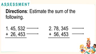 Directions: Estimate the sum of the
following.
1. 45, 532 2. 78, 345
+ 26, 453 + 56, 453
A C T I V I T Y 1
@
@
A S S E S S M E N T
 