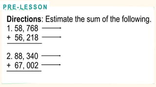 Directions: Estimate the sum of the following.
1. 58, 768
+ 56, 218
2. 88, 340
+ 67, 002
R E V I E W
@
@
P R E - L E S S O N
 