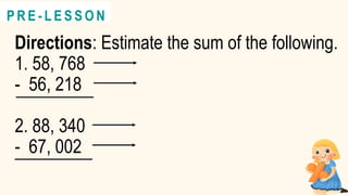 Directions: Estimate the sum of the following.
1. 58, 768
- 56, 218
2. 88, 340
- 67, 002
@
@
P R E - L E S S O N
 