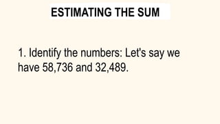 1. Identify the numbers: Let's say we
have 58,736 and 32,489.
ESTIMATING THE SUM
 