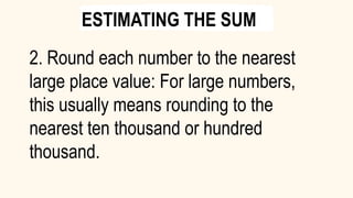 2. Round each number to the nearest
large place value: For large numbers,
this usually means rounding to the
nearest ten thousand or hundred
thousand.
ESTIMATING THE SUM
 