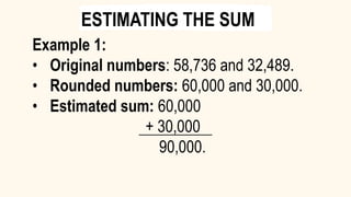 Example 1:
• Original numbers: 58,736 and 32,489.
• Rounded numbers: 60,000 and 30,000.
• Estimated sum: 60,000
+ 30,000
90,000.
ESTIMATING THE SUM
 