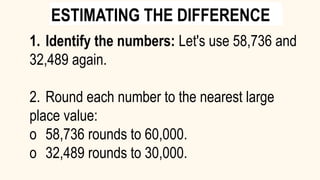 1. Identify the numbers: Let's use 58,736 and
32,489 again.
2. Round each number to the nearest large
place value:
o 58,736 rounds to 60,000.
o 32,489 rounds to 30,000.
ESTIMATING THE DIFFERENCE
 