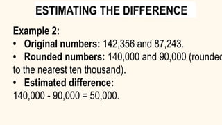 Example 2:
• Original numbers: 142,356 and 87,243.
• Rounded numbers: 140,000 and 90,000 (rounded
to the nearest ten thousand).
• Estimated difference:
140,000 - 90,000 = 50,000.
ESTIMATING THE DIFFERENCE
 