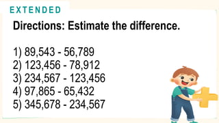 Directions: Estimate the difference.
1) 89,543 - 56,789
2) 123,456 - 78,912
3) 234,567 - 123,456
4) 97,865 - 65,432
5) 345,678 - 234,567
@
@
E X T E N D E D
 