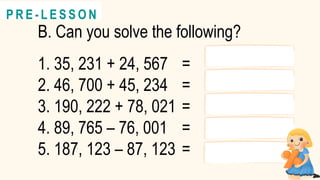 B. Can you solve the following?
1. 35, 231 + 24, 567 =
2. 46, 700 + 45, 234 =
3. 190, 222 + 78, 021 =
4. 89, 765 – 76, 001 =
5. 187, 123 – 87, 123 =
@
@
P R E - L E S S O N
 