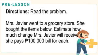 Directions: Read the problem.
Mrs. Javier went to a grocery store. She
bought the items below. Estimate how
much change Mrs. Javier will receive if
she pays 100 000 bill for each.
₱
@
@
P R E - L E S S O N
 