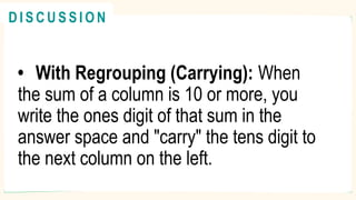 • With Regrouping (Carrying): When
the sum of a column is 10 or more, you
write the ones digit of that sum in the
answer space and "carry" the tens digit to
the next column on the left.
R E V I E W
@
@
D I S C U S S I O N
 