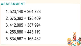 1. 523,140 + 264,728
2. 675,392 + 128,409
3. 412,005 + 387,994
4. 256,880 + 443,119
5. 834,567 + 165,432
A C T I V I T Y 4
@
@
A S S E S S M E N T
 