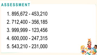 1. 895,672 - 453,210
2. 712,400 - 356,185
3. 999,999 - 123,456
4. 600,000 - 247,315
5. 543,210 - 231,000
A C T I V I T Y 4
@
@
A S S E S S M E N T
 